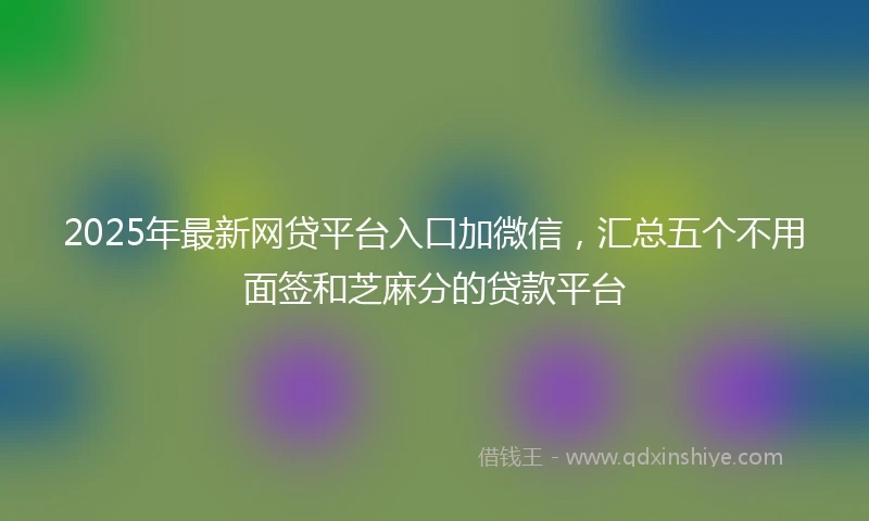 2025年最新网贷平台入口加微信，汇总五个不用面签和芝麻分的贷款平台