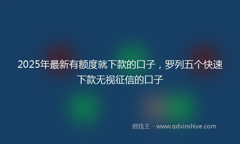 2025年最新有额度就下款的口子，罗列五个快速下款无视征信的口子