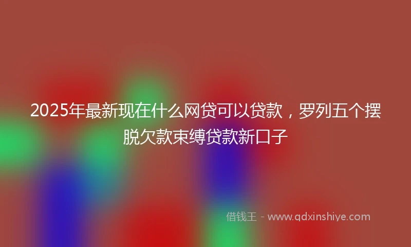 2025年最新现在什么网贷可以贷款，罗列五个摆脱欠款束缚贷款新口子