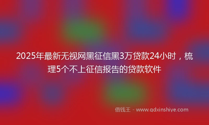 2025年最新无视网黑征信黑3万贷款24小时，梳理5个不上征信报告的贷款软件