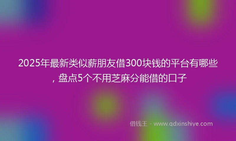 2025年最新类似薪朋友借300块钱的平台有哪些，盘点5个不用芝麻分能借的口子