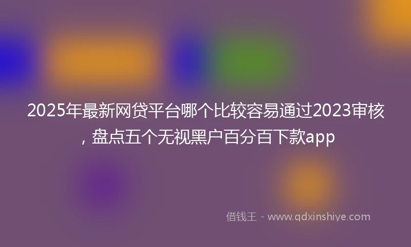 2025年最新网贷平台哪个比较容易通过2023审核，盘点五个无视黑户百分百下款app