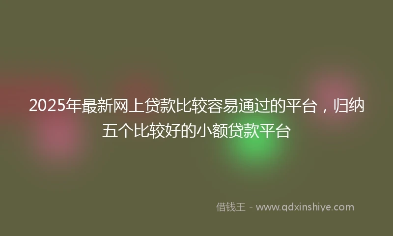 2025年最新网上贷款比较容易通过的平台，归纳五个比较好的小额贷款平台
