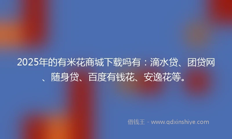 2025年的有米花商城下载吗有：滴水贷、团贷网、随身贷、百度有钱花、安逸花等。