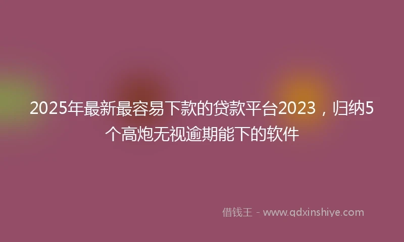 2025年最新最容易下款的贷款平台2023,归纳5个高炮无视逾期能下的软件