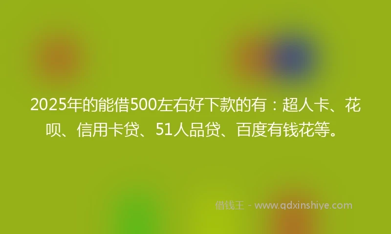 2025年的能借500左右好下款的有：超人卡、花呗、信用卡贷、51人品贷、百度有钱花等。