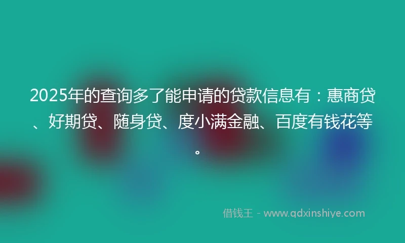 2025年的查询多了能申请的贷款信息有：惠商贷、好期贷、随身贷、度小满金融、百度有钱花等。