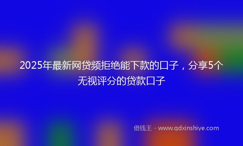 2025年最新网贷频拒绝能下款的口子，分享5个无视评分的贷款口子