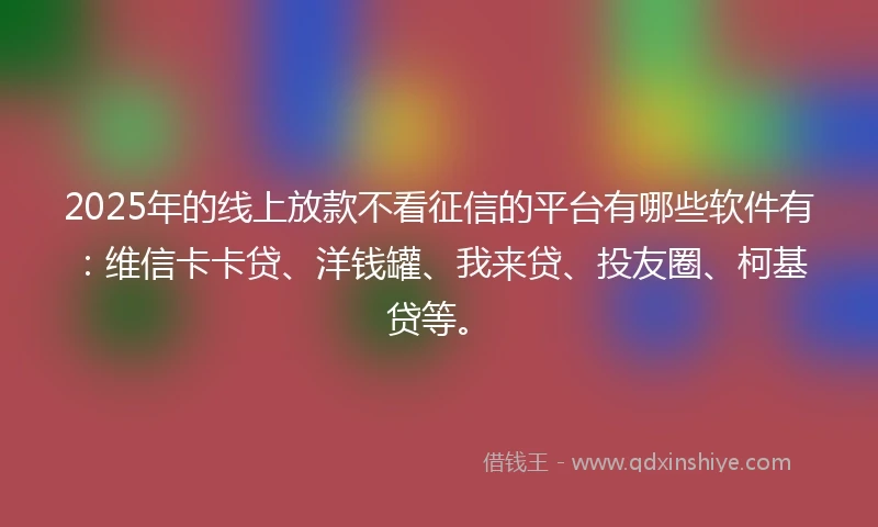 2025年的线上放款不看征信的平台有哪些软件有：维信卡卡贷、洋钱罐、我来贷、投友圈、柯基贷等。