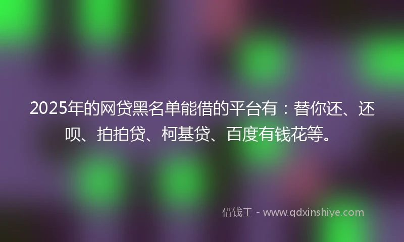 2025年的网贷黑名单能借的平台有：替你还、还呗、拍拍贷、柯基贷、百度有钱花等。