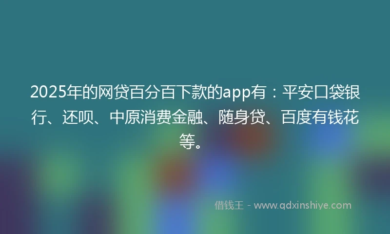 2025年的网贷百分百下款的app有：平安口袋银行、还呗、中原消费金融、随身贷、百度有钱花等。