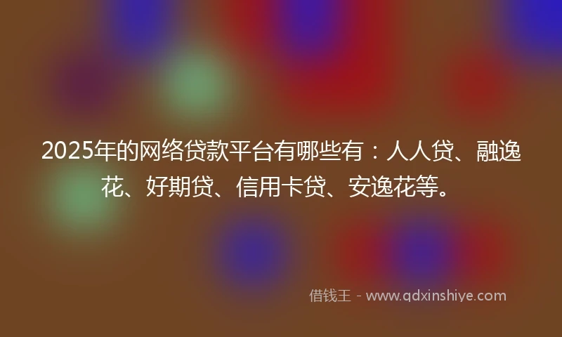 2025年的网络贷款平台有哪些有：人人贷、融逸花、好期贷、信用卡贷、安逸花等。