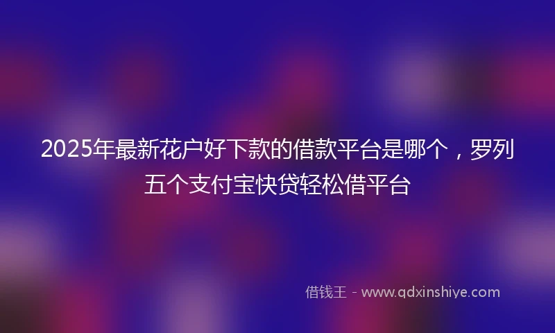 2025年最新花户好下款的借款平台是哪个，罗列五个支付宝快贷轻松借平台