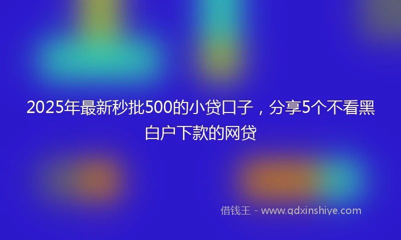 2025年最新秒批500的小贷口子，分享5个不看黑白户下款的网贷