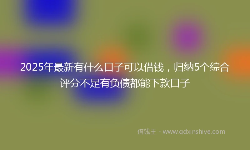 2025年最新有什么口子可以借钱，归纳5个综合评分不足有负债都能下款口子