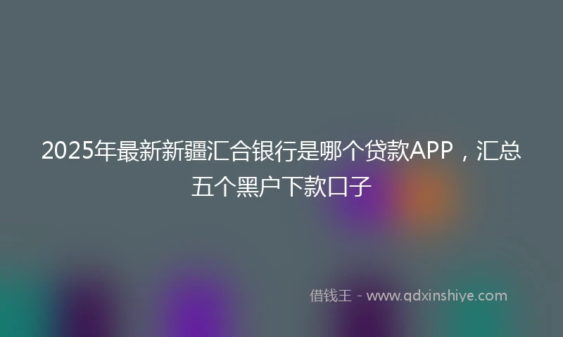 2025年最新新疆汇合银行是哪个贷款APP，汇总五个黑户下款口子