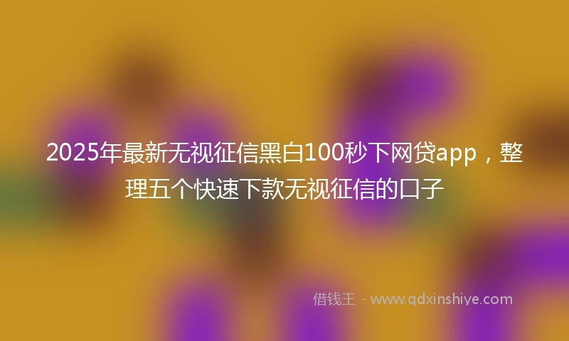 2025年最新无视征信黑白100秒下网贷app，整理五个快速下款无视征信的口子