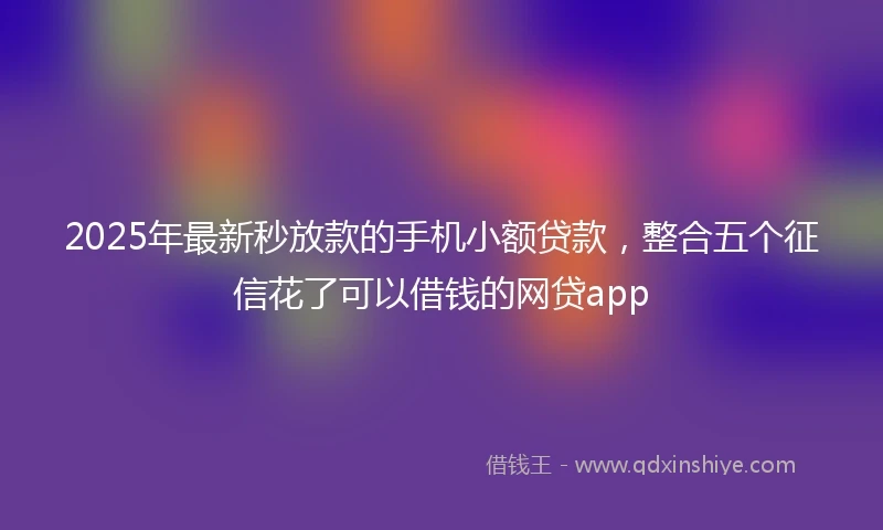 2025年最新秒放款的手机小额贷款，整合五个征信花了可以借钱的网贷app