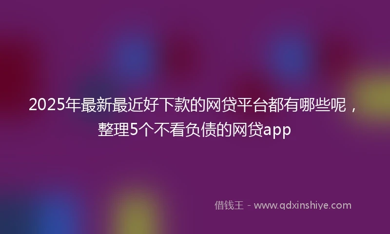 2025年最新最近好下款的网贷平台都有哪些呢，整理5个不看负债的网贷app
