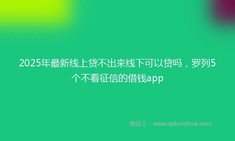 2025年最新线上贷不出来线下可以贷吗，罗列5个不看征信的借钱app