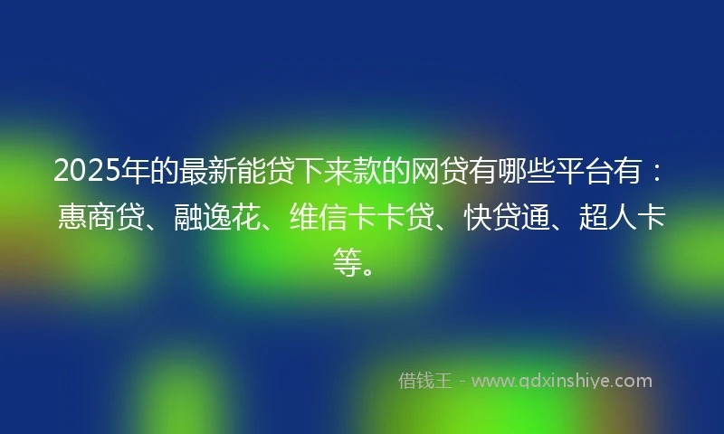2025年的最新能贷下来款的网贷有哪些平台有：惠商贷、融逸花、维信卡卡贷、快贷通、超人卡等。
