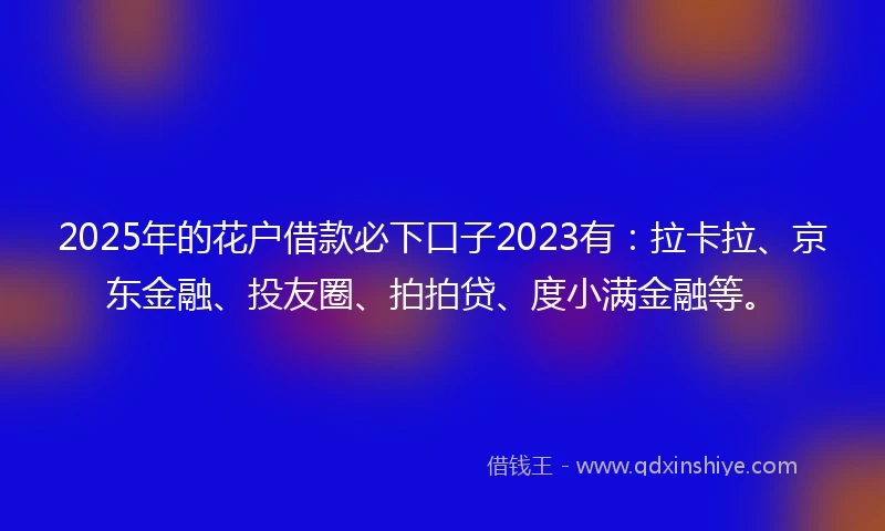 2025年的花户借款必下口子2023有：拉卡拉、京东金融、投友圈、拍拍贷、度小满金融等。