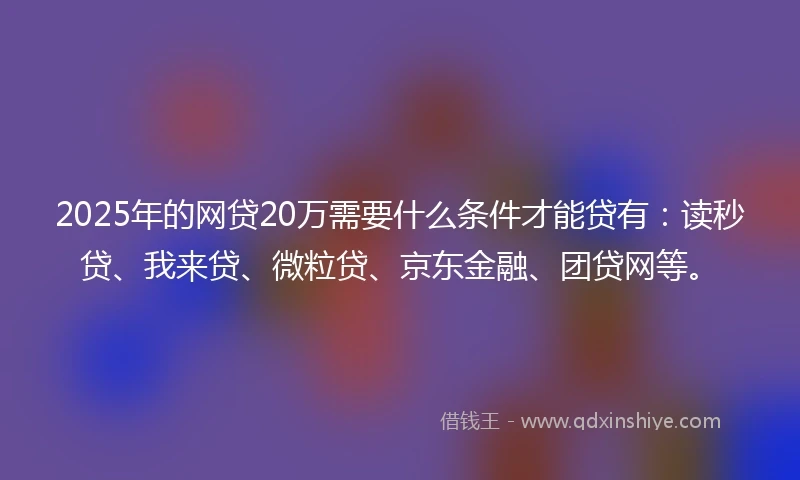 2025年的网贷20万需要什么条件才能贷有：读秒贷、我来贷、微粒贷、京东金融、团贷网等。