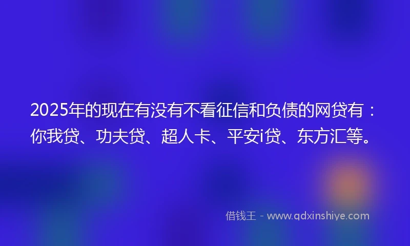 2025年的现在有没有不看征信和负债的网贷有：你我贷、功夫贷、超人卡、平安i贷、东方汇等。
