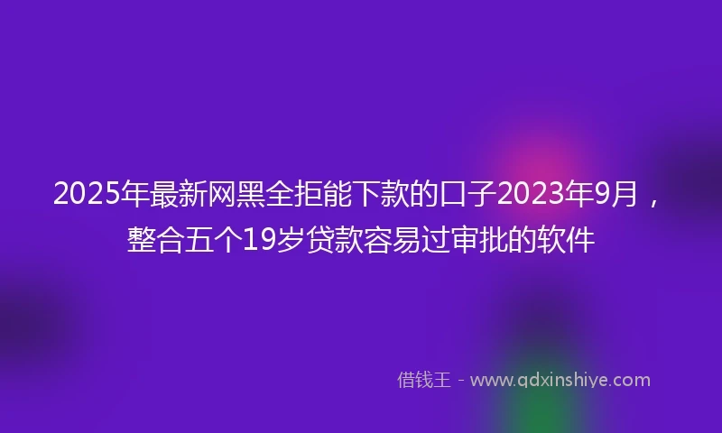 2025年最新网黑全拒能下款的口子2023年9月，整合五个19岁贷款容易过审批的软件