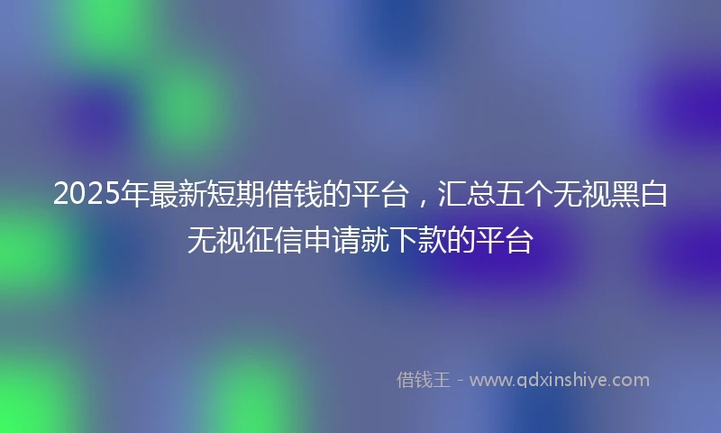 2025年最新短期借钱的平台，汇总五个无视黑白无视征信申请就下款的平台