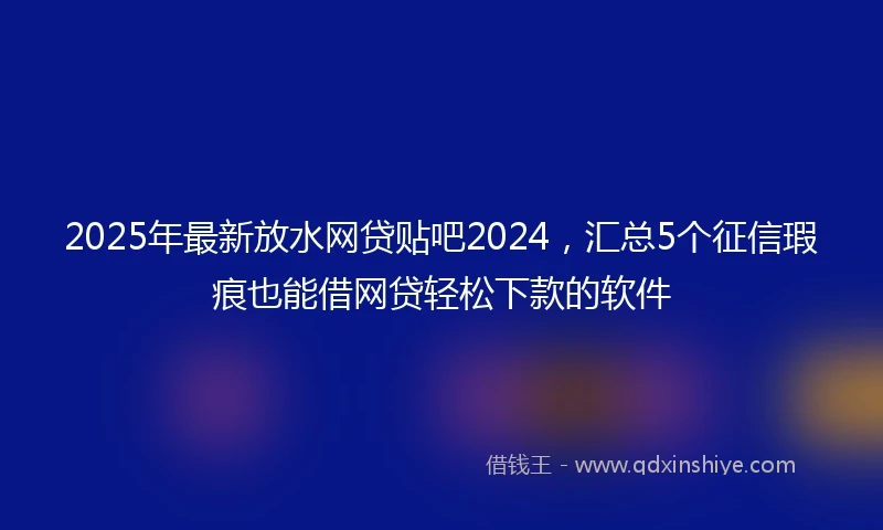 2025年最新放水网贷贴吧2024，汇总5个征信瑕疵也能借网贷轻松下款的软件