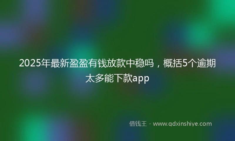 2025年最新盈盈有钱放款中稳吗，概括5个逾期太多能下款app