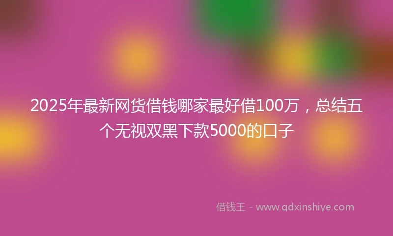 2025年最新网货借钱哪家最好借100万，总结五个无视双黑下款5000的口子