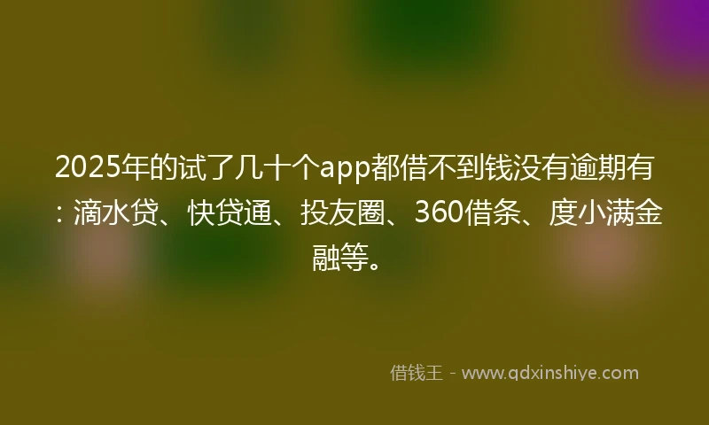 2025年的试了几十个app都借不到钱没有逾期有：滴水贷、快贷通、投友圈、360借条、度小满金融等。
