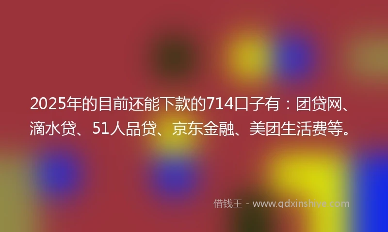 2025年的目前还能下款的714口子有：团贷网、滴水贷、51人品贷、京东金融、美团生活费等。
