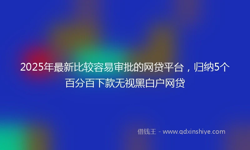 2025年最新比较容易审批的网贷平台，归纳5个百分百下款无视黑白户网贷