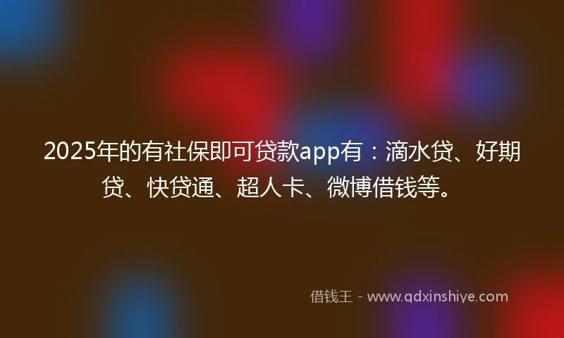 2025年的有社保即可贷款app有：滴水贷、好期贷、快贷通、超人卡、微博借钱等。