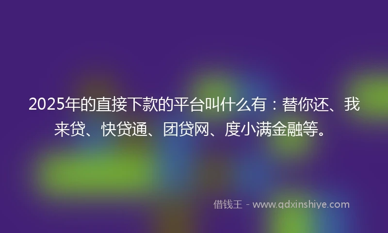 2025年的直接下款的平台叫什么有：替你还、我来贷、快贷通、团贷网、度小满金融等。