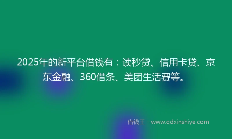 2025年的新平台借钱有：读秒贷、信用卡贷、京东金融、360借条、美团生活费等。