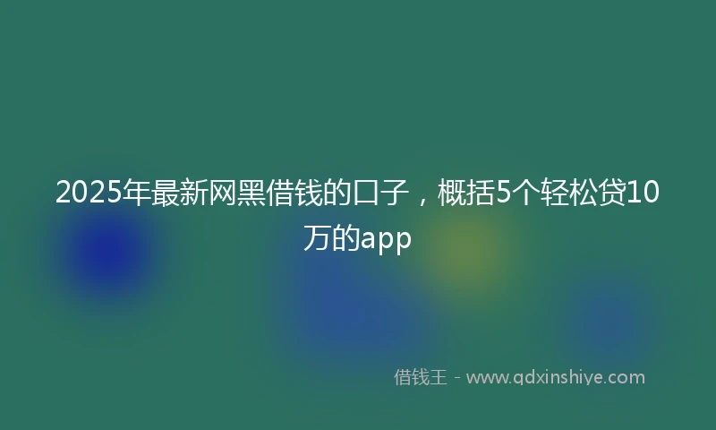 2025年最新网黑借钱的口子，概括5个轻松贷10万的app