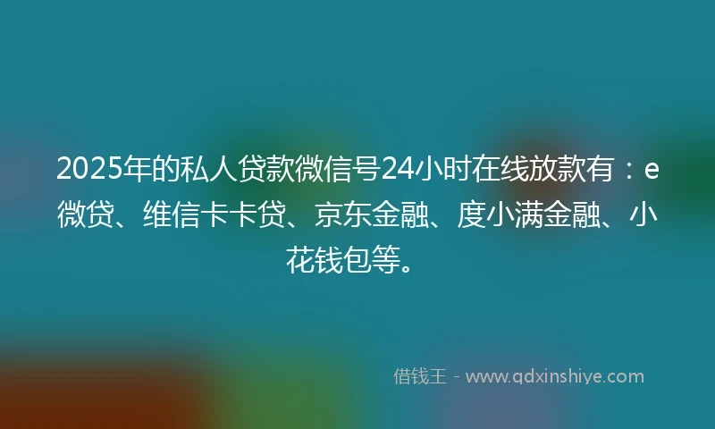 2025年的私人贷款微信号24小时在线放款有：e微贷、维信卡卡贷、京东金融、度小满金融、小花钱包等。