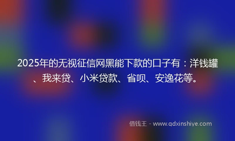 2025年的无视征信网黑能下款的口子有：洋钱罐、我来贷、小米贷款、省呗、安逸花等。