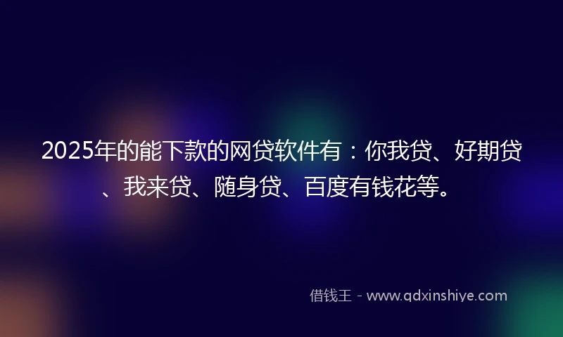 2025年的能下款的网贷软件有：你我贷、好期贷、我来贷、随身贷、百度有钱花等。