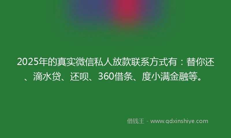 2025年的真实微信私人放款联系方式有：替你还、滴水贷、还呗、360借条、度小满金融等。