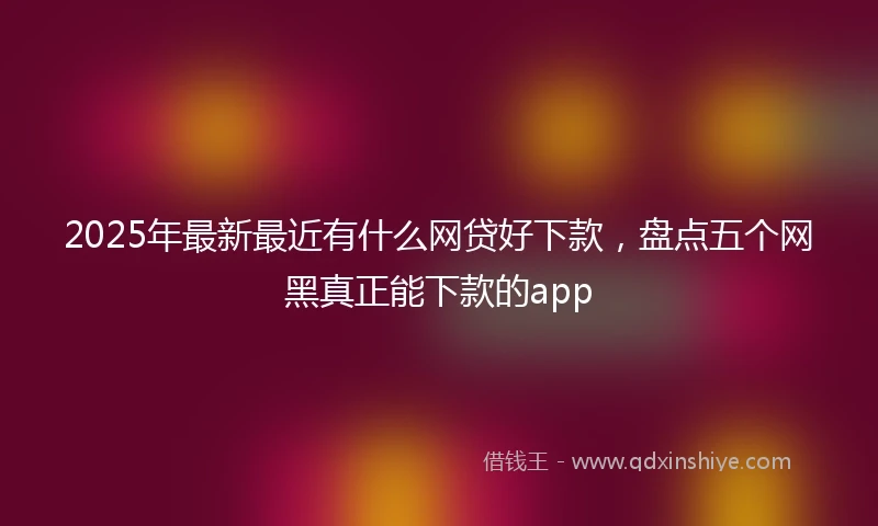 2025年最新最近有什么网贷好下款，盘点五个网黑真正能下款的app