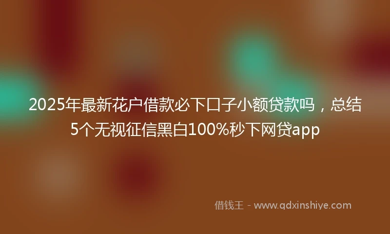 2025年最新花户借款必下口子小额贷款吗，总结5个无视征信黑白100%秒下网贷app