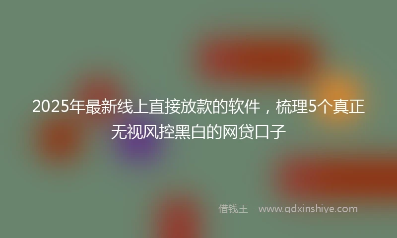 2025年最新线上直接放款的软件，梳理5个真正无视风控黑白的网贷口子
