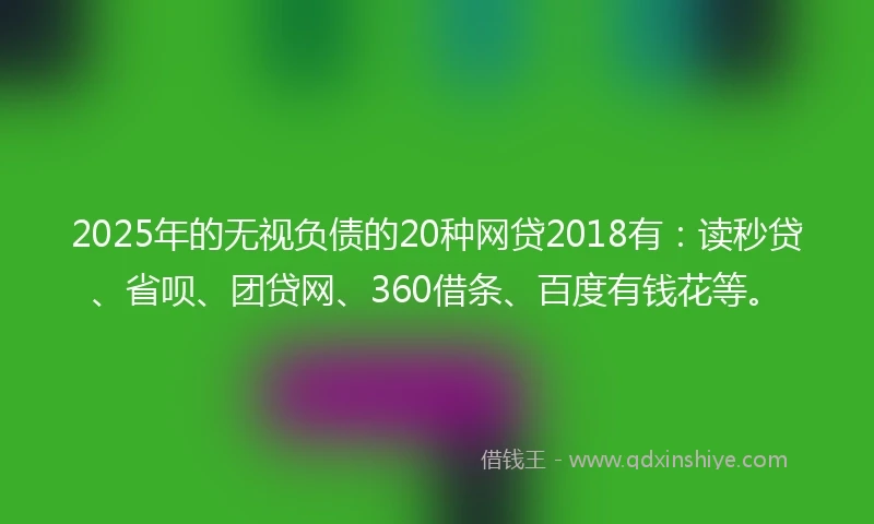 2025年的无视负债的20种网贷2018有：读秒贷、省呗、团贷网、360借条、百度有钱花等。