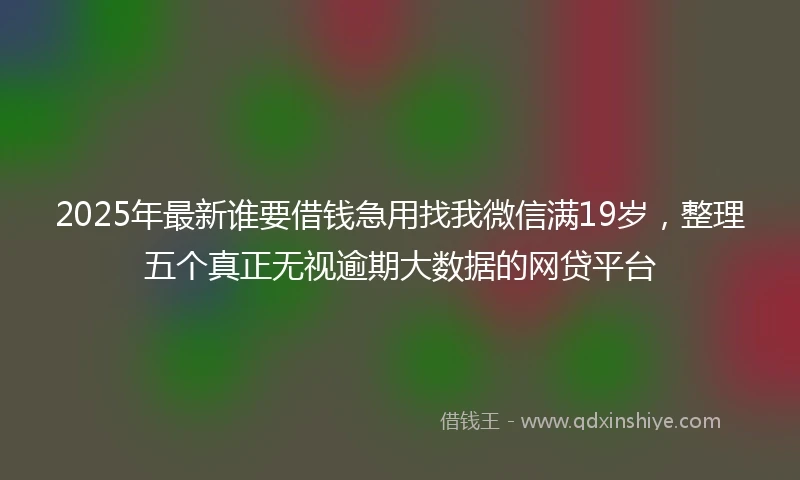 2025年最新谁要借钱急用找我微信满19岁，整理五个真正无视逾期大数据的网贷平台