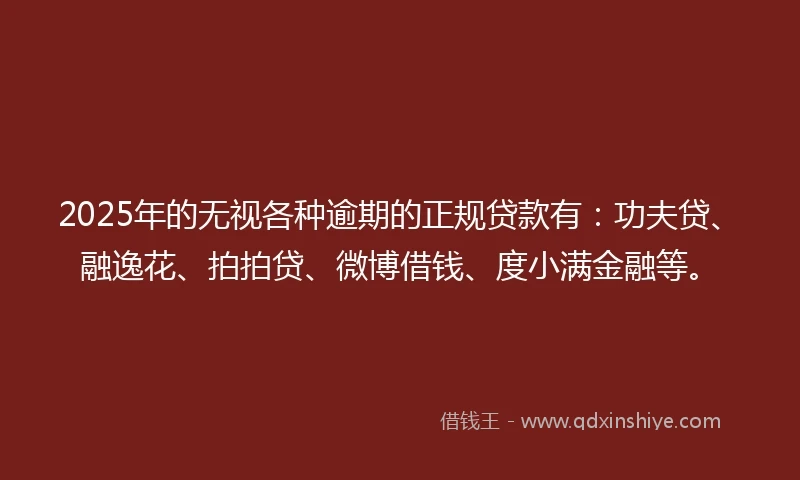 2025年的无视各种逾期的正规贷款有：功夫贷、融逸花、拍拍贷、微博借钱、度小满金融等。